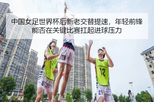 中国女足世界杯后新老交替提速，年轻前锋能否在关键比赛扛起进球压力